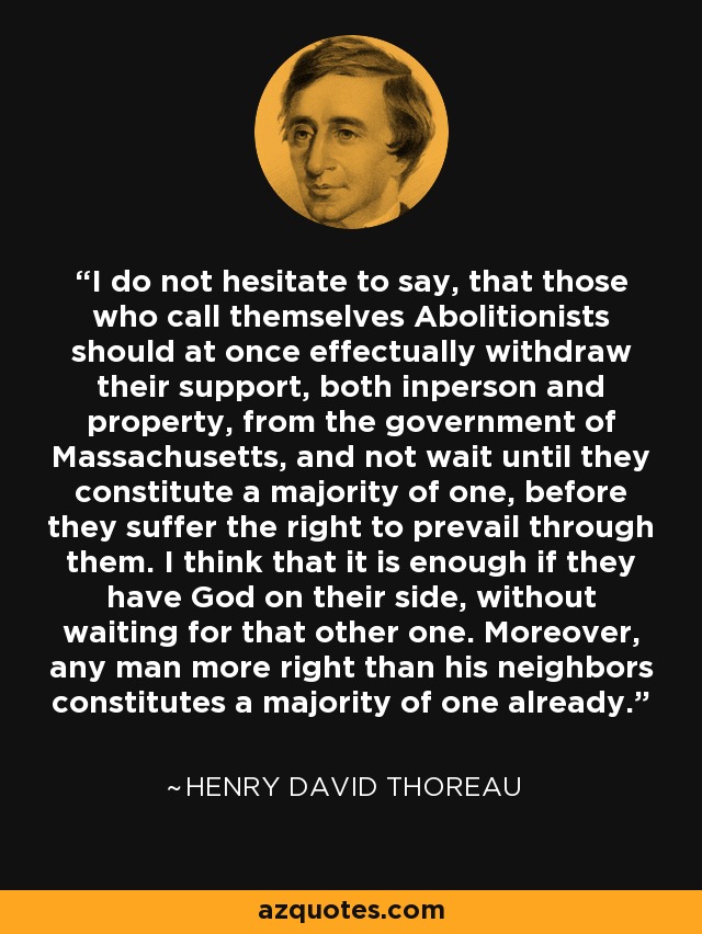 I do not hesitate to say, that those who call themselves Abolitionists should at once effectually withdraw their support, both inperson and property, from the government of Massachusetts, and not wait until they constitute a majority of one, before they suffer the right to prevail through them. I think that it is enough if they have God on their side, without waiting for that other one. Moreover, any man more right than his neighbors constitutes a majority of one already. - Henry David Thoreau