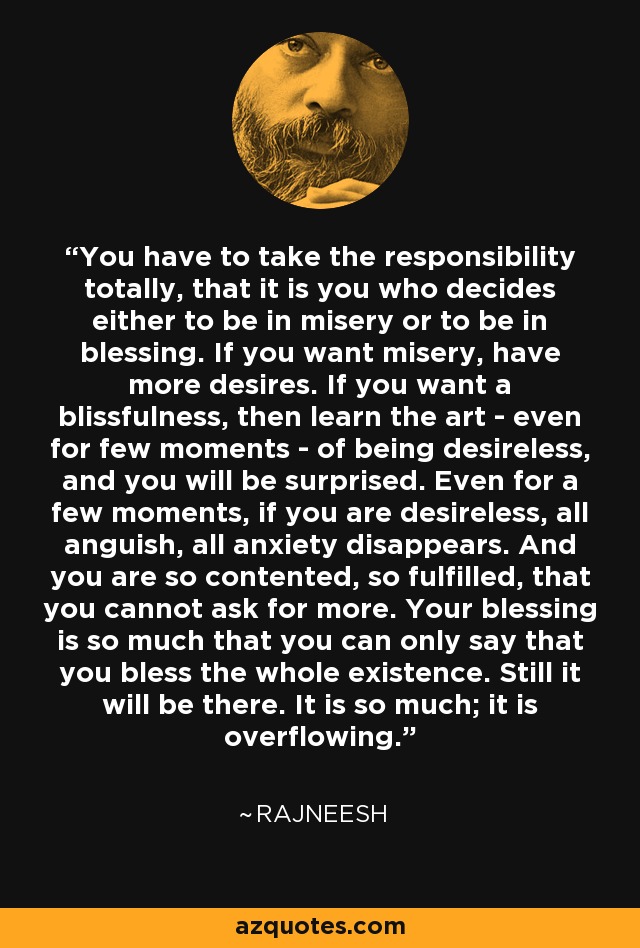 You have to take the responsibility totally, that it is you who decides either to be in misery or to be in blessing. If you want misery, have more desires. If you want a blissfulness, then learn the art - even for few moments - of being desireless, and you will be surprised. Even for a few moments, if you are desireless, all anguish, all anxiety disappears. And you are so contented, so fulfilled, that you cannot ask for more. Your blessing is so much that you can only say that you bless the whole existence. Still it will be there. It is so much; it is overflowing. - Rajneesh