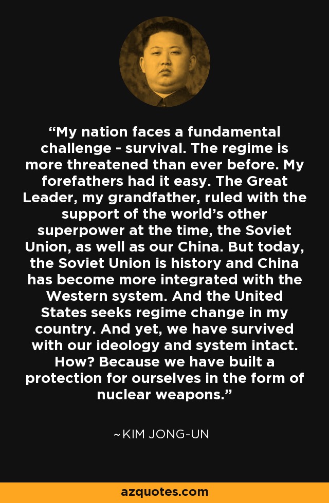 My nation faces a fundamental challenge - survival. The regime is more threatened than ever before. My forefathers had it easy. The Great Leader, my grandfather, ruled with the support of the world's other superpower at the time, the Soviet Union, as well as our China. But today, the Soviet Union is history and China has become more integrated with the Western system. And the United States seeks regime change in my country. And yet, we have survived with our ideology and system intact. How? Because we have built a protection for ourselves in the form of nuclear weapons. - Kim Jong-un