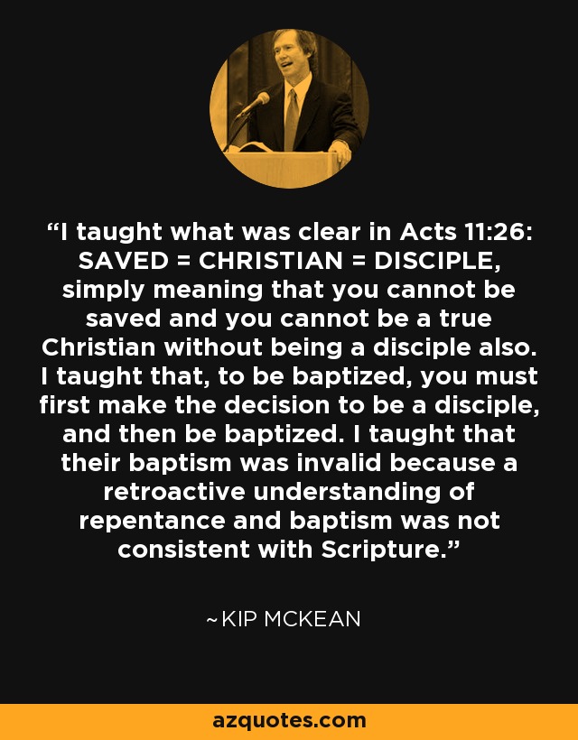 I taught what was clear in Acts 11:26: SAVED = CHRISTIAN = DISCIPLE, simply meaning that you cannot be saved and you cannot be a true Christian without being a disciple also. I taught that, to be baptized, you must first make the decision to be a disciple, and then be baptized. I taught that their baptism was invalid because a retroactive understanding of repentance and baptism was not consistent with Scripture. - Kip McKean