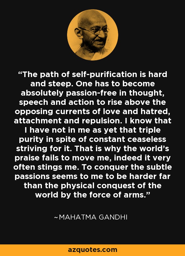 The path of self-purification is hard and steep. One has to become absolutely passion-free in thought, speech and action to rise above the opposing currents of love and hatred, attachment and repulsion. I know that I have not in me as yet that triple purity in spite of constant ceaseless striving for it. That is why the world's praise fails to move me, indeed it very often stings me. To conquer the subtle passions seems to me to be harder far than the physical conquest of the world by the force of arms. - Mahatma Gandhi