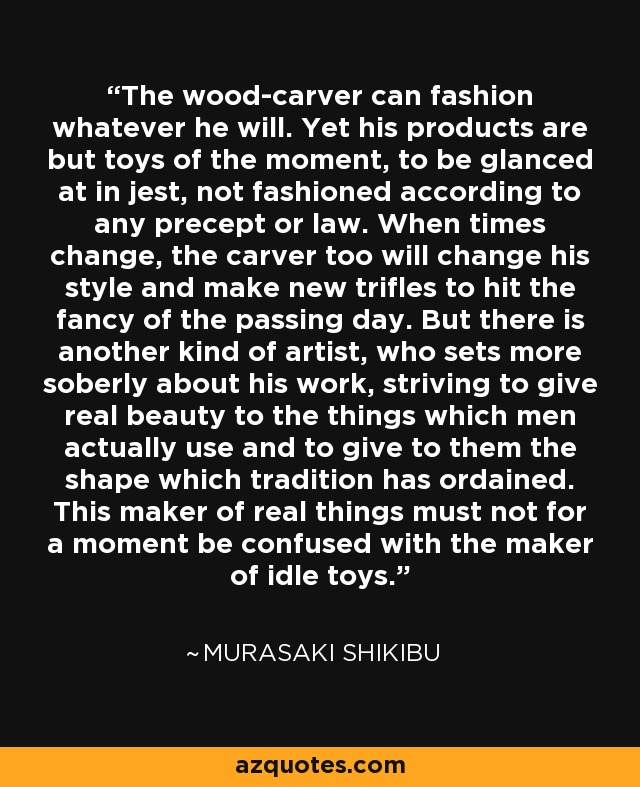 The wood-carver can fashion whatever he will. Yet his products are but toys of the moment, to be glanced at in jest, not fashioned according to any precept or law. When times change, the carver too will change his style and make new trifles to hit the fancy of the passing day. But there is another kind of artist, who sets more soberly about his work, striving to give real beauty to the things which men actually use and to give to them the shape which tradition has ordained. This maker of real things must not for a moment be confused with the maker of idle toys. - Murasaki Shikibu