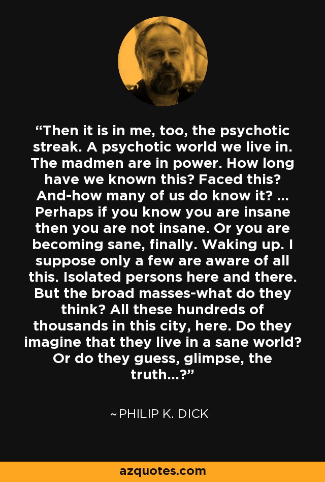 Then it is in me, too, the psychotic streak. A psychotic world we live in. The madmen are in power. How long have we known this? Faced this? And-how many of us do know it? ... Perhaps if you know you are insane then you are not insane. Or you are becoming sane, finally. Waking up. I suppose only a few are aware of all this. Isolated persons here and there. But the broad masses-what do they think? All these hundreds of thousands in this city, here. Do they imagine that they live in a sane world? Or do they guess, glimpse, the truth...? - Philip K. Dick