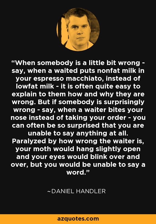 When somebody is a little bit wrong - say, when a waited puts nonfat milk in your espresso macchiato, instead of lowfat milk - it is often quite easy to explain to them how and why they are wrong. But if somebody is surprisingly wrong - say, when a waiter bites your nose instead of taking your order - you can often be so surprised that you are unable to say anything at all. Paralyzed by how wrong the waiter is, your moth would hang slightly open and your eyes would blink over and over, but you would be unable to say a word. - Daniel Handler