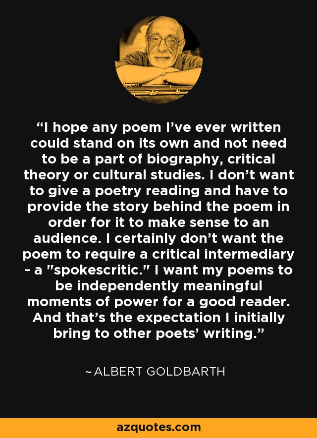 I hope any poem I've ever written could stand on its own and not need to be a part of biography, critical theory or cultural studies. I don't want to give a poetry reading and have to provide the story behind the poem in order for it to make sense to an audience. I certainly don't want the poem to require a critical intermediary - a 