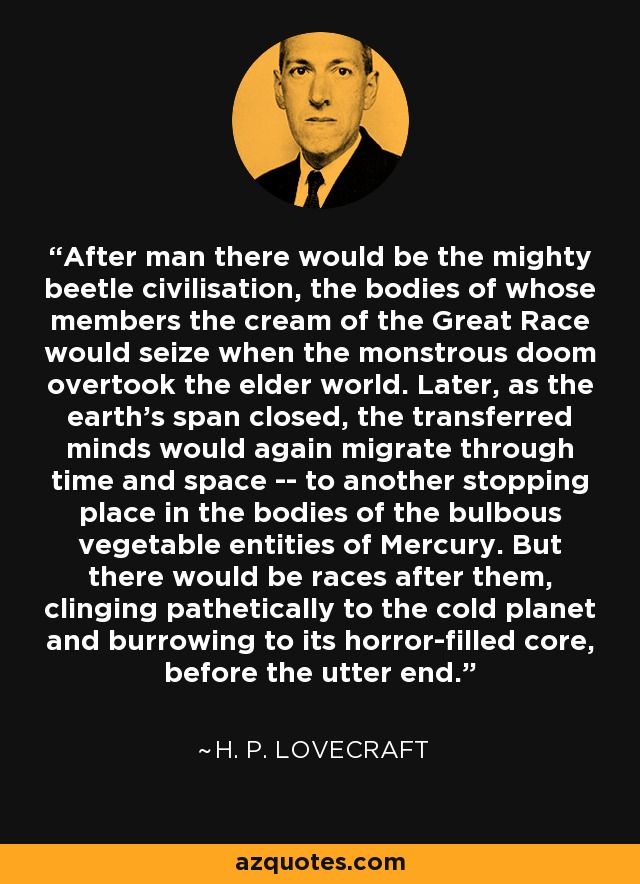 After man there would be the mighty beetle civilisation, the bodies of whose members the cream of the Great Race would seize when the monstrous doom overtook the elder world. Later, as the earth's span closed, the transferred minds would again migrate through time and space -- to another stopping place in the bodies of the bulbous vegetable entities of Mercury. But there would be races after them, clinging pathetically to the cold planet and burrowing to its horror-filled core, before the utter end. - H. P. Lovecraft