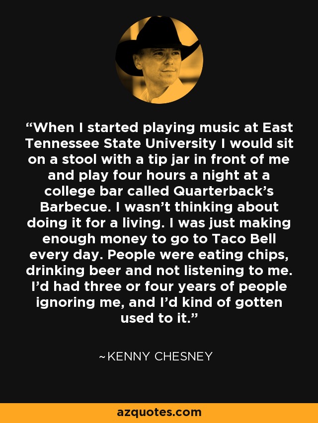 When I started playing music at East Tennessee State University I would sit on a stool with a tip jar in front of me and play four hours a night at a college bar called Quarterback's Barbecue. I wasn't thinking about doing it for a living. I was just making enough money to go to Taco Bell every day. People were eating chips, drinking beer and not listening to me. I'd had three or four years of people ignoring me, and I'd kind of gotten used to it. - Kenny Chesney