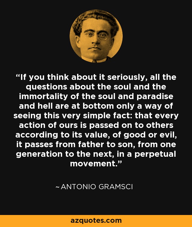 If you think about it seriously, all the questions about the soul and the immortality of the soul and paradise and hell are at bottom only a way of seeing this very simple fact: that every action of ours is passed on to others according to its value, of good or evil, it passes from father to son, from one generation to the next, in a perpetual movement. - Antonio Gramsci