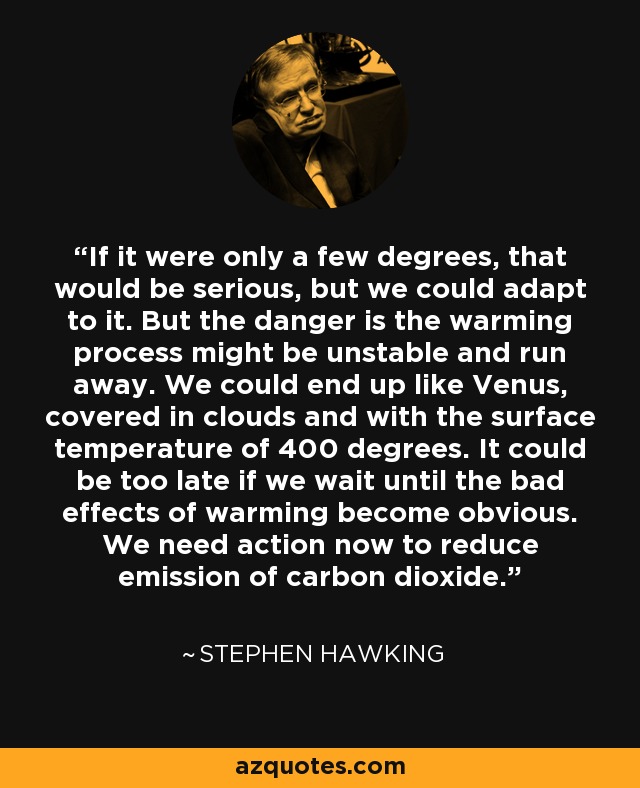 If it were only a few degrees, that would be serious, but we could adapt to it. But the danger is the warming process might be unstable and run away. We could end up like Venus, covered in clouds and with the surface temperature of 400 degrees. It could be too late if we wait until the bad effects of warming become obvious. We need action now to reduce emission of carbon dioxide. - Stephen Hawking