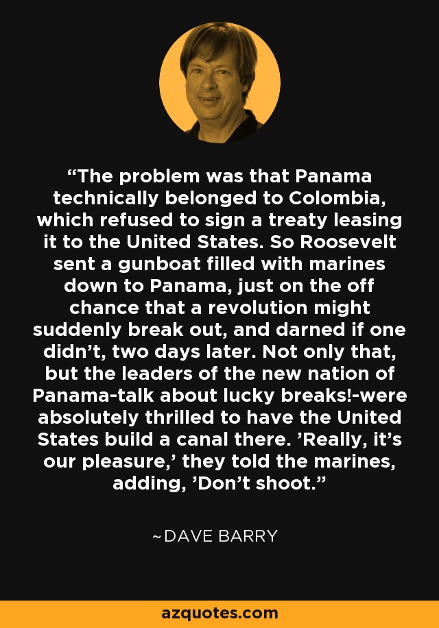 The problem was that Panama technically belonged to Colombia, which refused to sign a treaty leasing it to the United States. So Roosevelt sent a gunboat filled with marines down to Panama, just on the off chance that a revolution might suddenly break out, and darned if one didn't, two days later. Not only that, but the leaders of the new nation of Panama-talk about lucky breaks!-were absolutely thrilled to have the United States build a canal there. 'Really, it's our pleasure,' they told the marines, adding, 'Don't shoot.' - Dave Barry