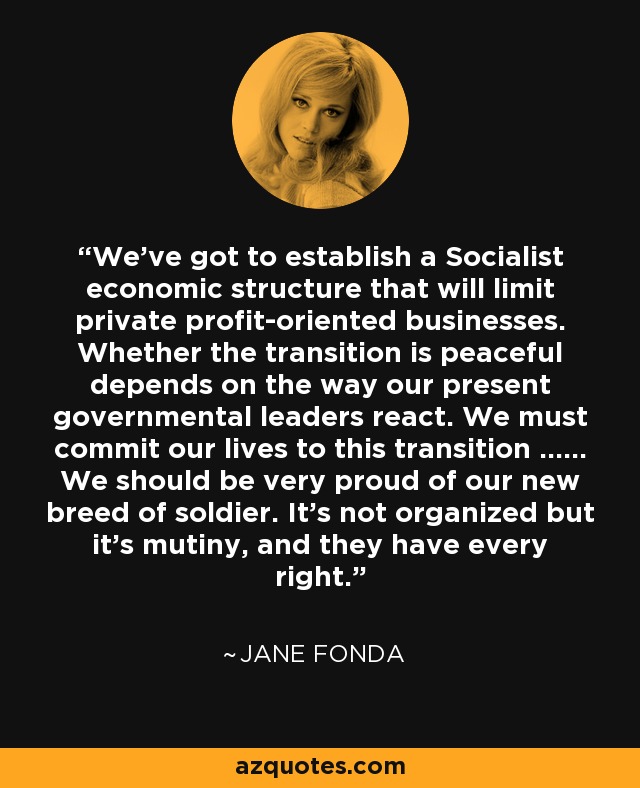 We've got to establish a Socialist economic structure that will limit private profit-oriented businesses. Whether the transition is peaceful depends on the way our present governmental leaders react. We must commit our lives to this transition ...... We should be very proud of our new breed of soldier. It's not organized but it's mutiny, and they have every right. - Jane Fonda