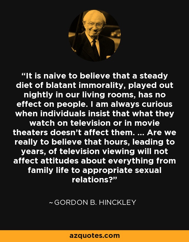 It is naive to believe that a steady diet of blatant immorality, played out nightly in our living rooms, has no effect on people. I am always curious when individuals insist that what they watch on television or in movie theaters doesn't affect them. ... Are we really to believe that hours, leading to years, of television viewing will not affect attitudes about everything from family life to appropriate sexual relations? - Gordon B. Hinckley