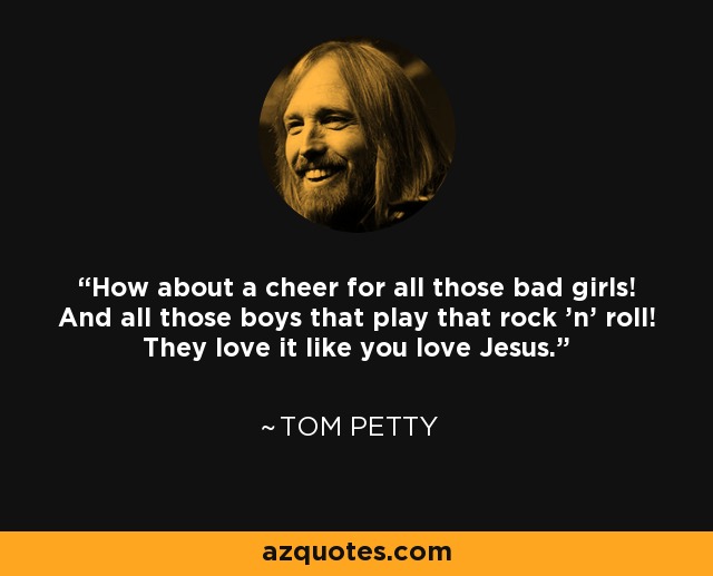 How about a cheer for all those bad girls! And all those boys that play that rock 'n' roll! They love it like you love Jesus. - Tom Petty