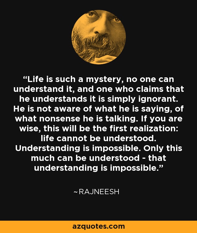 Life is such a mystery, no one can understand it, and one who claims that he understands it is simply ignorant. He is not aware of what he is saying, of what nonsense he is talking. If you are wise, this will be the first realization: life cannot be understood. Understanding is impossible. Only this much can be understood - that understanding is impossible. - Rajneesh