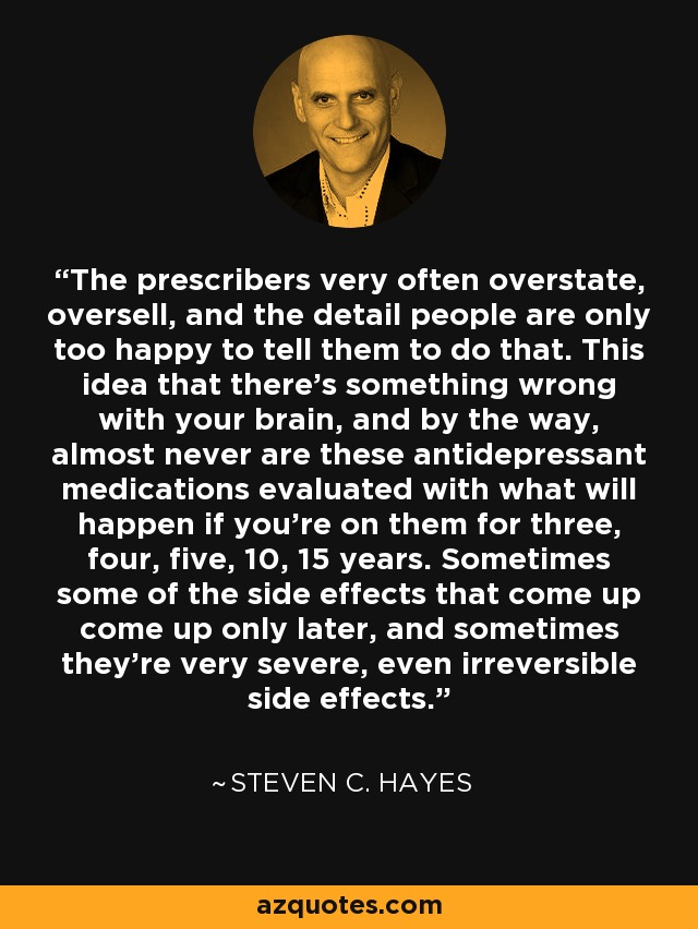 The prescribers very often overstate, oversell, and the detail people are only too happy to tell them to do that. This idea that there's something wrong with your brain, and by the way, almost never are these antidepressant medications evaluated with what will happen if you're on them for three, four, five, 10, 15 years. Sometimes some of the side effects that come up come up only later, and sometimes they're very severe, even irreversible side effects. - Steven C. Hayes
