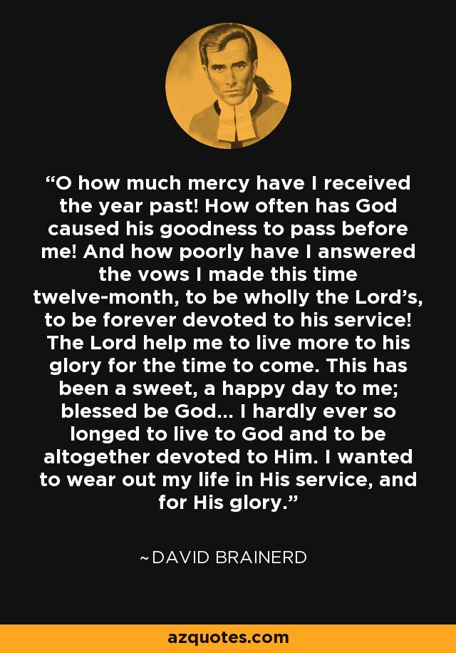 O how much mercy have I received the year past! How often has God caused his goodness to pass before me! And how poorly have I answered the vows I made this time twelve-month, to be wholly the Lord's, to be forever devoted to his service! The Lord help me to live more to his glory for the time to come. This has been a sweet, a happy day to me; blessed be God... I hardly ever so longed to live to God and to be altogether devoted to Him. I wanted to wear out my life in His service, and for His glory. - David Brainerd