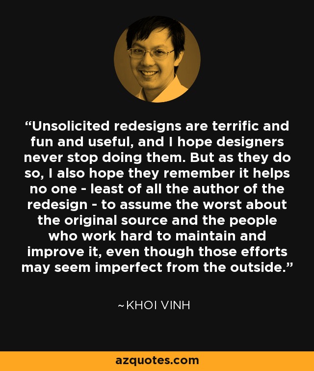 Unsolicited redesigns are terrific and fun and useful, and I hope designers never stop doing them. But as they do so, I also hope they remember it helps no one - least of all the author of the redesign - to assume the worst about the original source and the people who work hard to maintain and improve it, even though those efforts may seem imperfect from the outside. - Khoi Vinh