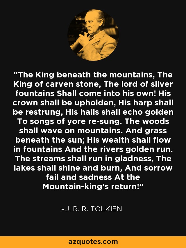 The King beneath the mountains, The King of carven stone, The lord of silver fountains Shall come into his own! His crown shall be upholden, His harp shall be restrung, His halls shall echo golden To songs of yore re-sung. The woods shall wave on mountains. And grass beneath the sun; His wealth shall flow in fountains And the rivers golden run. The streams shall run in gladness, The lakes shall shine and burn, And sorrow fail and sadness At the Mountain-king’s return! - J. R. R. Tolkien