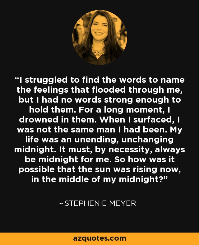 I struggled to find the words to name the feelings that flooded through me, but I had no words strong enough to hold them. For a long moment, I drowned in them. When I surfaced, I was not the same man I had been. My life was an unending, unchanging midnight. It must, by necessity, always be midnight for me. So how was it possible that the sun was rising now, in the middle of my midnight? - Stephenie Meyer