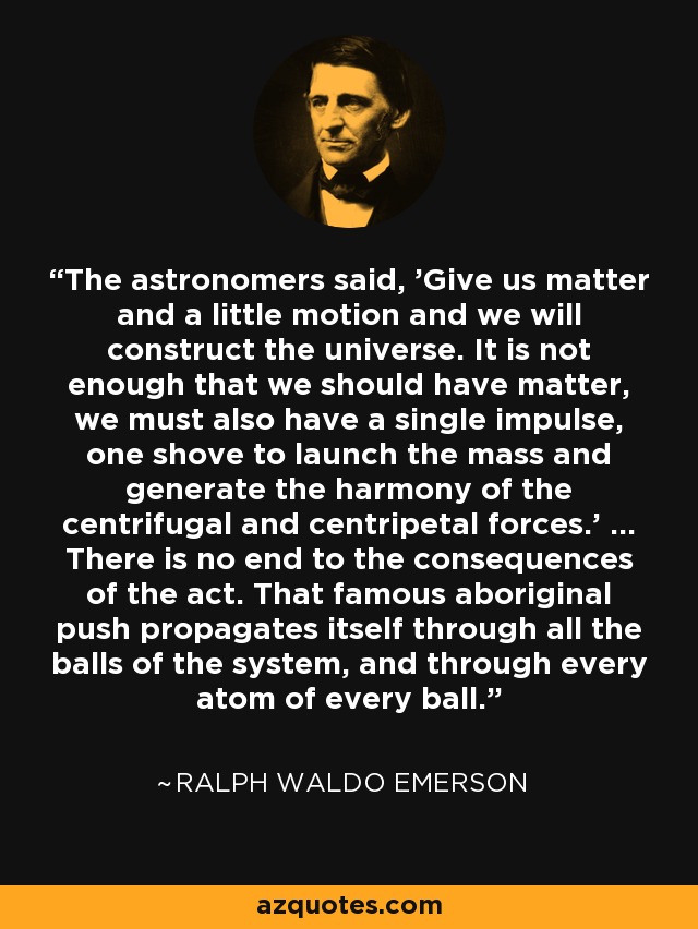 The astronomers said, 'Give us matter and a little motion and we will construct the universe. It is not enough that we should have matter, we must also have a single impulse, one shove to launch the mass and generate the harmony of the centrifugal and centripetal forces.' ... There is no end to the consequences of the act. That famous aboriginal push propagates itself through all the balls of the system, and through every atom of every ball. - Ralph Waldo Emerson