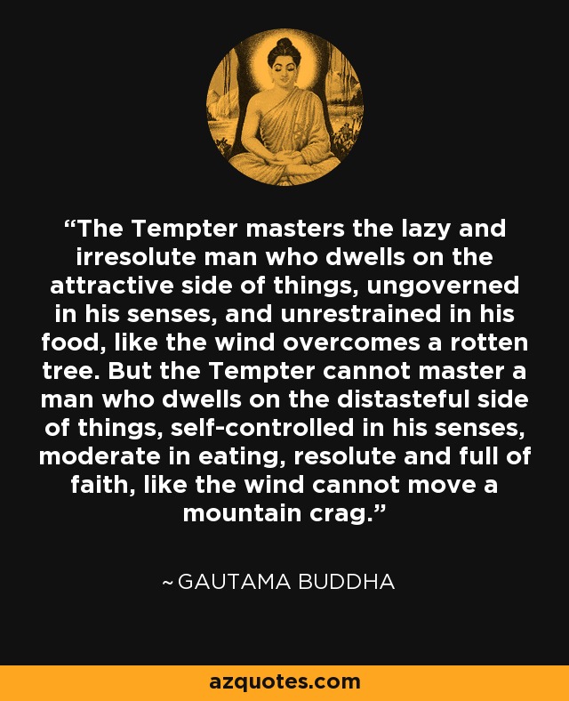 The Tempter masters the lazy and irresolute man who dwells on the attractive side of things, ungoverned in his senses, and unrestrained in his food, like the wind overcomes a rotten tree. But the Tempter cannot master a man who dwells on the distasteful side of things, self-controlled in his senses, moderate in eating, resolute and full of faith, like the wind cannot move a mountain crag. - Gautama Buddha