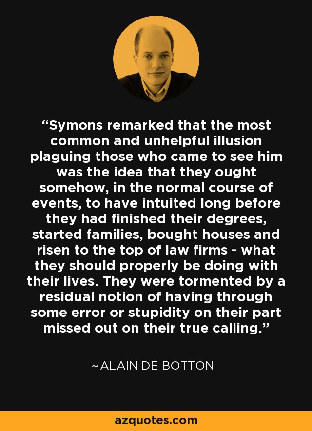 Symons remarked that the most common and unhelpful illusion plaguing those who came to see him was the idea that they ought somehow, in the normal course of events, to have intuited long before they had finished their degrees, started families, bought houses and risen to the top of law firms - what they should properly be doing with their lives. They were tormented by a residual notion of having through some error or stupidity on their part missed out on their true calling. - Alain de Botton