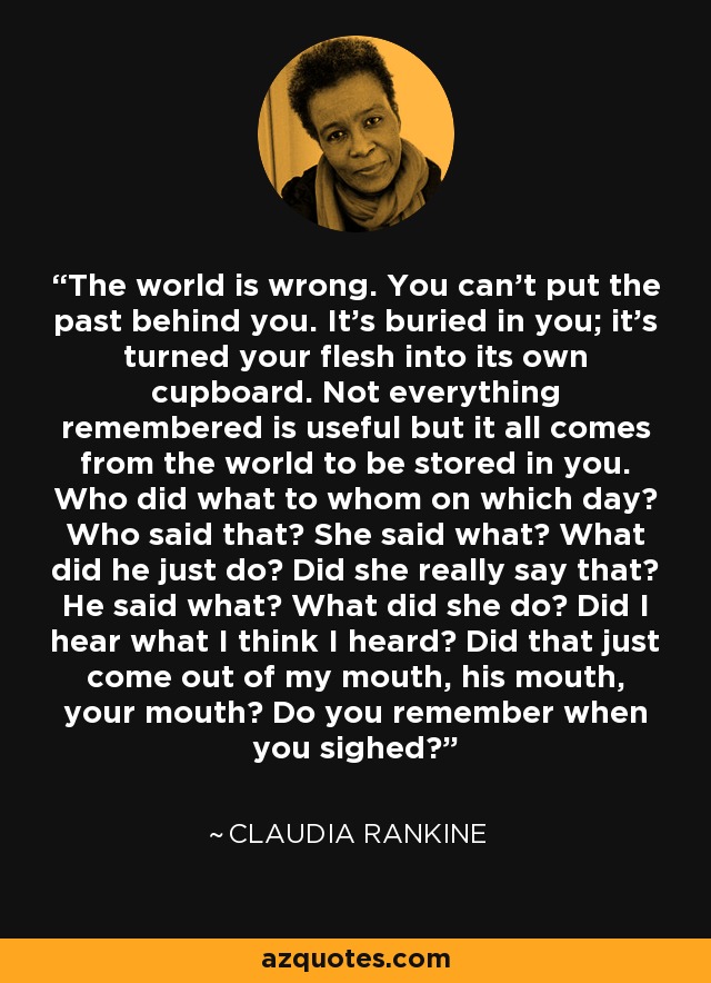 The world is wrong. You can't put the past behind you. It's buried in you; it's turned your flesh into its own cupboard. Not everything remembered is useful but it all comes from the world to be stored in you. Who did what to whom on which day? Who said that? She said what? What did he just do? Did she really say that? He said what? What did she do? Did I hear what I think I heard? Did that just come out of my mouth, his mouth, your mouth? Do you remember when you sighed? - Claudia Rankine