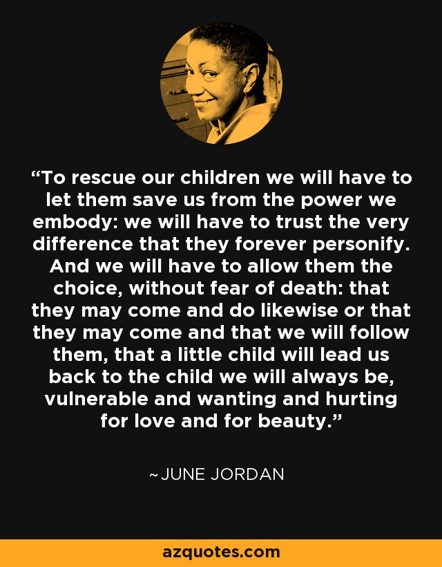 To rescue our children we will have to let them save us from the power we embody: we will have to trust the very difference that they forever personify. And we will have to allow them the choice, without fear of death: that they may come and do likewise or that they may come and that we will follow them, that a little child will lead us back to the child we will always be, vulnerable and wanting and hurting for love and for beauty. - June Jordan