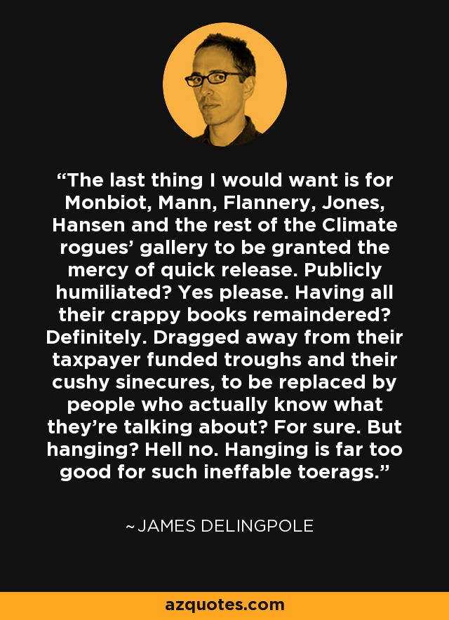 The last thing I would want is for Monbiot, Mann, Flannery, Jones, Hansen and the rest of the Climate rogues' gallery to be granted the mercy of quick release. Publicly humiliated? Yes please. Having all their crappy books remaindered? Definitely. Dragged away from their taxpayer funded troughs and their cushy sinecures, to be replaced by people who actually know what they're talking about? For sure. But hanging? Hell no. Hanging is far too good for such ineffable toerags. - James Delingpole