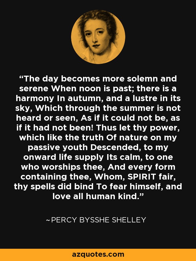 The day becomes more solemn and serene When noon is past; there is a harmony In autumn, and a lustre in its sky, Which through the summer is not heard or seen, As if it could not be, as if it had not been! Thus let thy power, which like the truth Of nature on my passive youth Descended, to my onward life supply Its calm, to one who worships thee, And every form containing thee, Whom, SPIRIT fair, thy spells did bind To fear himself, and love all human kind. - Percy Bysshe Shelley