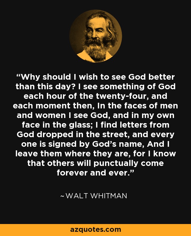 Why should I wish to see God better than this day? I see something of God each hour of the twenty-four, and each moment then, In the faces of men and women I see God, and in my own face in the glass; I find letters from God dropped in the street, and every one is signed by God's name, And I leave them where they are, for I know that others will punctually come forever and ever. - Walt Whitman