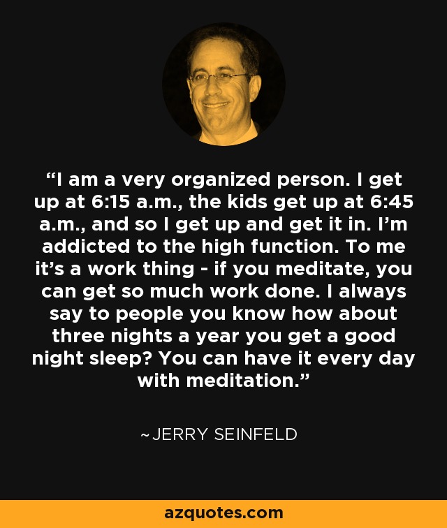 I am a very organized person. I get up at 6:15 a.m., the kids get up at 6:45 a.m., and so I get up and get it in. I’m addicted to the high function. To me it’s a work thing - if you meditate, you can get so much work done. I always say to people you know how about three nights a year you get a good night sleep? You can have it every day with meditation. - Jerry Seinfeld