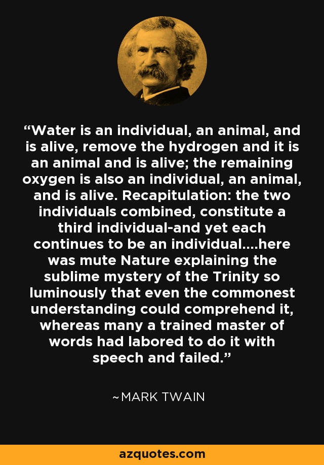 Water is an individual, an animal, and is alive, remove the hydrogen and it is an animal and is alive; the remaining oxygen is also an individual, an animal, and is alive. Recapitulation: the two individuals combined, constitute a third individual-and yet each continues to be an individual....here was mute Nature explaining the sublime mystery of the Trinity so luminously that even the commonest understanding could comprehend it, whereas many a trained master of words had labored to do it with speech and failed. - Mark Twain