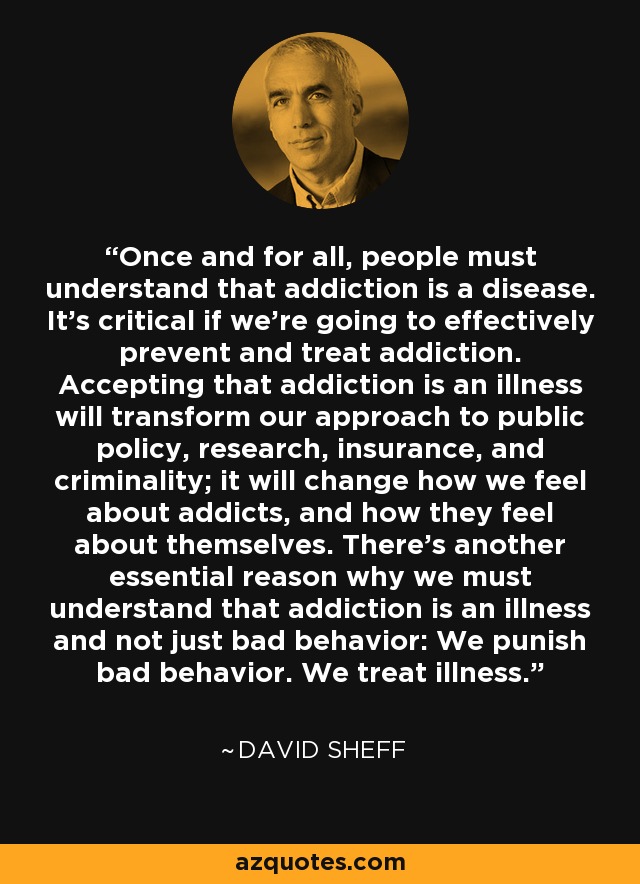 Once and for all, people must understand that addiction is a disease. It’s critical if we’re going to effectively prevent and treat addiction. Accepting that addiction is an illness will transform our approach to public policy, research, insurance, and criminality; it will change how we feel about addicts, and how they feel about themselves. There’s another essential reason why we must understand that addiction is an illness and not just bad behavior: We punish bad behavior. We treat illness. - David Sheff