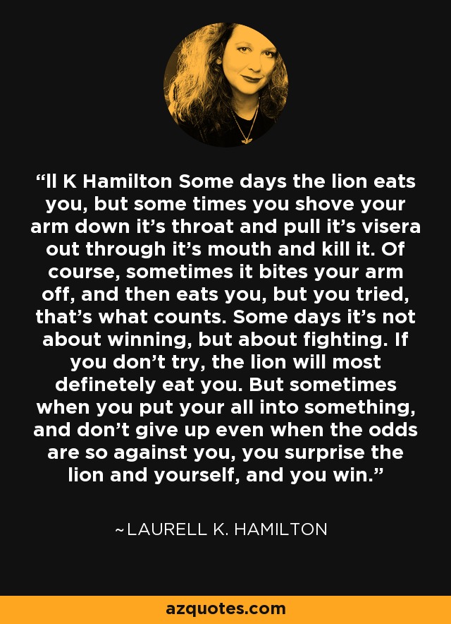 ll K Hamilton Some days the lion eats you, but some times you shove your arm down it's throat and pull it's visera out through it's mouth and kill it. Of course, sometimes it bites your arm off, and then eats you, but you tried, that's what counts. Some days it's not about winning, but about fighting. If you don't try, the lion will most definetely eat you. But sometimes when you put your all into something, and don't give up even when the odds are so against you, you surprise the lion and yourself, and you win. - Laurell K. Hamilton