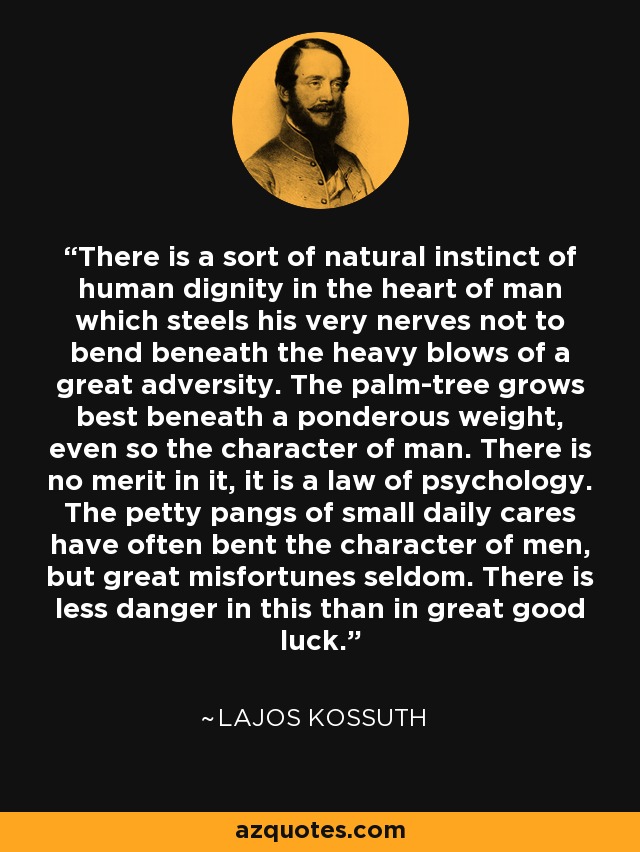 There is a sort of natural instinct of human dignity in the heart of man which steels his very nerves not to bend beneath the heavy blows of a great adversity. The palm-tree grows best beneath a ponderous weight, even so the character of man. There is no merit in it, it is a law of psychology. The petty pangs of small daily cares have often bent the character of men, but great misfortunes seldom. There is less danger in this than in great good luck. - Lajos Kossuth