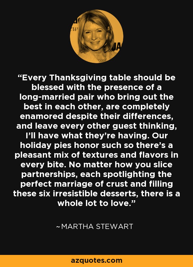 Every Thanksgiving table should be blessed with the presence of a long-married pair who bring out the best in each other, are completely enamored despite their differences, and leave every other guest thinking, I’ll have what they’re having. Our holiday pies honor such so there’s a pleasant mix of textures and flavors in every bite. No matter how you slice partnerships, each spotlighting the perfect marriage of crust and filling these six irresistible desserts, there is a whole lot to love. - Martha Stewart