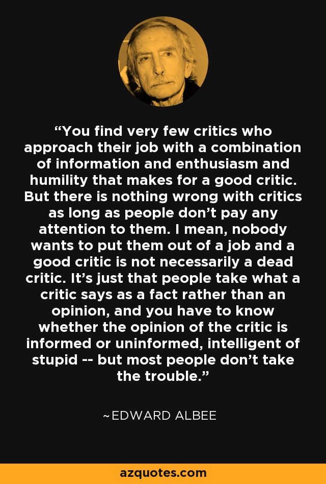 You find very few critics who approach their job with a combination of information and enthusiasm and humility that makes for a good critic. But there is nothing wrong with critics as long as people don't pay any attention to them. I mean, nobody wants to put them out of a job and a good critic is not necessarily a dead critic. It's just that people take what a critic says as a fact rather than an opinion, and you have to know whether the opinion of the critic is informed or uninformed, intelligent of stupid -- but most people don't take the trouble. - Edward Albee