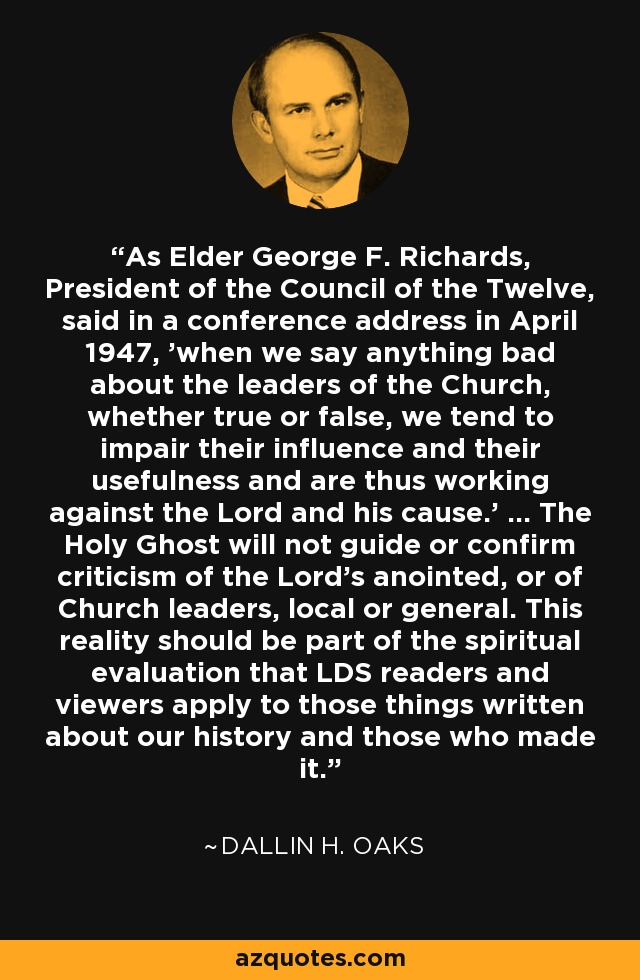As Elder George F. Richards, President of the Council of the Twelve, said in a conference address in April 1947, 'when we say anything bad about the leaders of the Church, whether true or false, we tend to impair their influence and their usefulness and are thus working against the Lord and his cause.' ... The Holy Ghost will not guide or confirm criticism of the Lord's anointed, or of Church leaders, local or general. This reality should be part of the spiritual evaluation that LDS readers and viewers apply to those things written about our history and those who made it. - Dallin H. Oaks