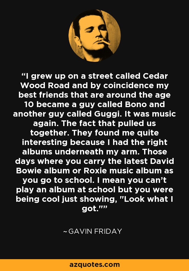 I grew up on a street called Cedar Wood Road and by coincidence my best friends that are around the age 10 became a guy called Bono and another guy called Guggi. It was music again. The fact that pulled us together. They found me quite interesting because I had the right albums underneath my arm. Those days where you carry the latest David Bowie album or Roxie music album as you go to school. I mean you can't play an album at school but you were being cool just showing, 