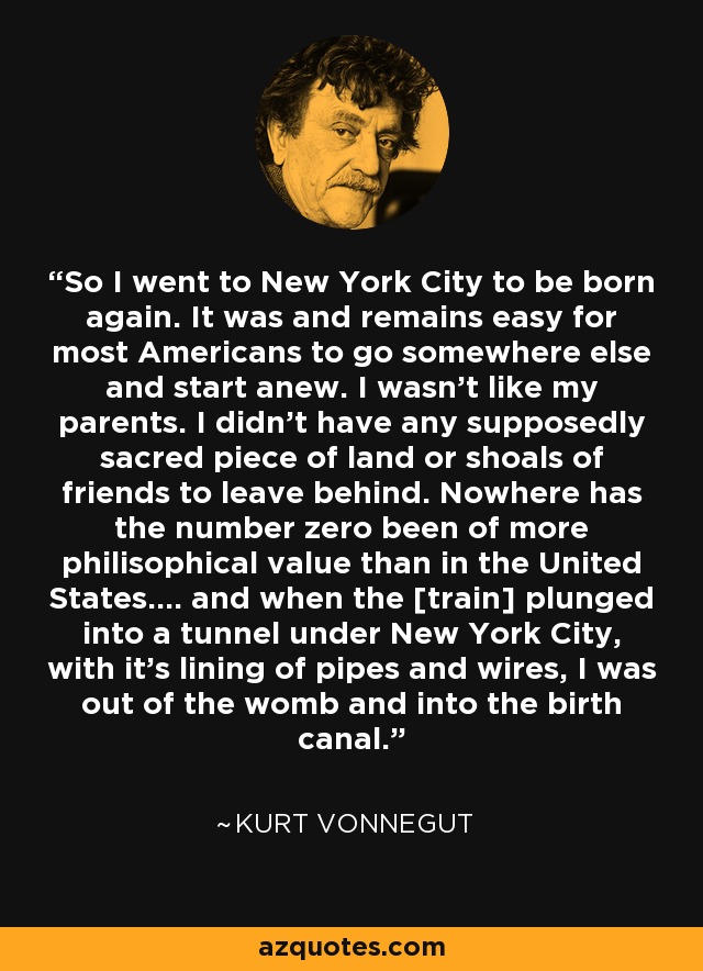 So I went to New York City to be born again. It was and remains easy for most Americans to go somewhere else and start anew. I wasn't like my parents. I didn't have any supposedly sacred piece of land or shoals of friends to leave behind. Nowhere has the number zero been of more philisophical value than in the United States.... and when the [train] plunged into a tunnel under New York City, with it's lining of pipes and wires, I was out of the womb and into the birth canal. - Kurt Vonnegut