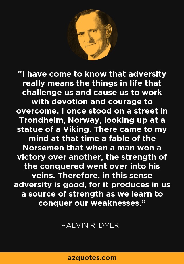 I have come to know that adversity really means the things in life that challenge us and cause us to work with devotion and courage to overcome. I once stood on a street in Trondheim, Norway, looking up at a statue of a Viking. There came to my mind at that time a fable of the Norsemen that when a man won a victory over another, the strength of the conquered went over into his veins. Therefore, in this sense adversity is good, for it produces in us a source of strength as we learn to conquer our weaknesses. - Alvin R. Dyer