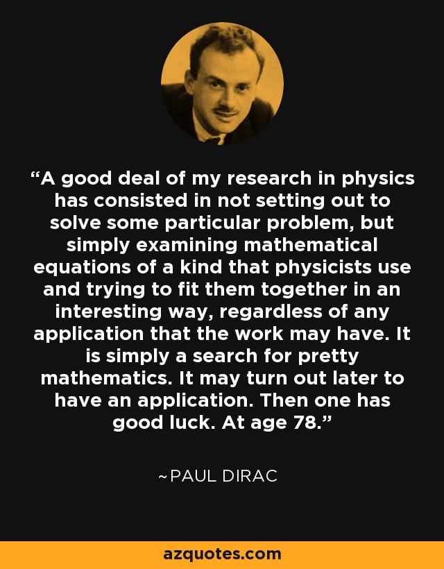 A good deal of my research in physics has consisted in not setting out to solve some particular problem, but simply examining mathematical equations of a kind that physicists use and trying to fit them together in an interesting way, regardless of any application that the work may have. It is simply a search for pretty mathematics. It may turn out later to have an application. Then one has good luck. At age 78. - Paul Dirac