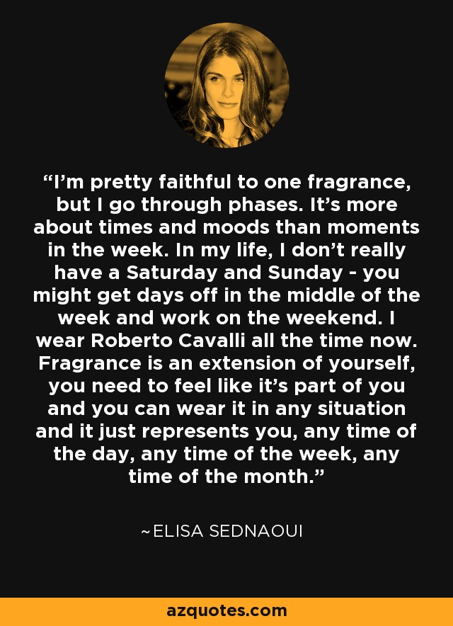 I'm pretty faithful to one fragrance, but I go through phases. It's more about times and moods than moments in the week. In my life, I don't really have a Saturday and Sunday - you might get days off in the middle of the week and work on the weekend. I wear Roberto Cavalli all the time now. Fragrance is an extension of yourself, you need to feel like it's part of you and you can wear it in any situation and it just represents you, any time of the day, any time of the week, any time of the month. - Elisa Sednaoui