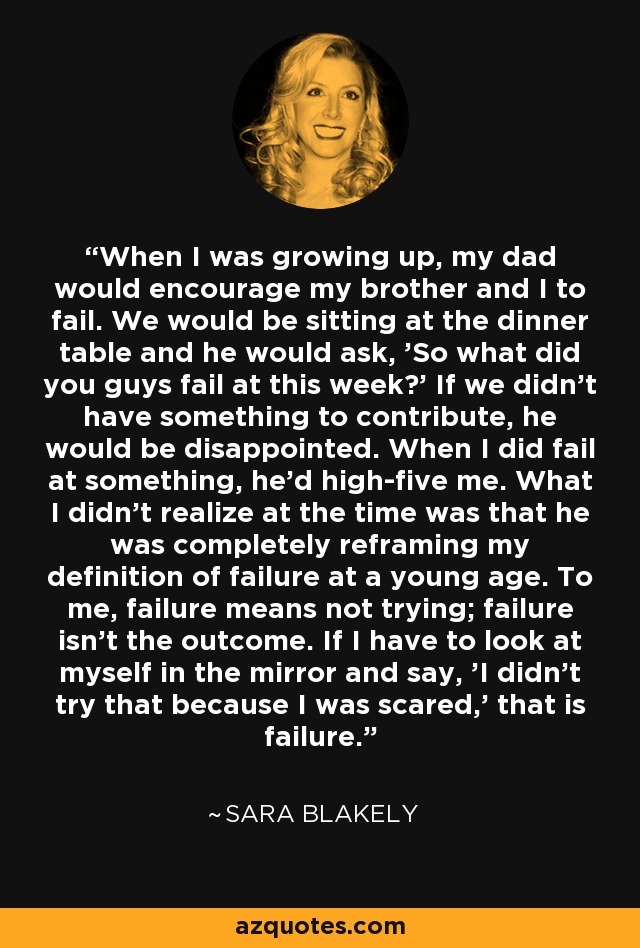 When I was growing up, my dad would encourage my brother and I to fail. We would be sitting at the dinner table and he would ask, 'So what did you guys fail at this week?' If we didn't have something to contribute, he would be disappointed. When I did fail at something, he'd high-five me. What I didn't realize at the time was that he was completely reframing my definition of failure at a young age. To me, failure means not trying; failure isn't the outcome. If I have to look at myself in the mirror and say, 'I didn't try that because I was scared,' that is failure. - Sara Blakely