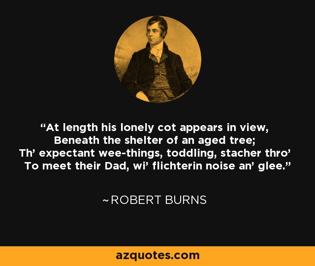 At length his lonely cot appears in view, Beneath the shelter of an aged tree; Th' expectant wee-things, toddling, stacher thro' To meet their Dad, wi' flichterin noise an' glee. - Robert Burns