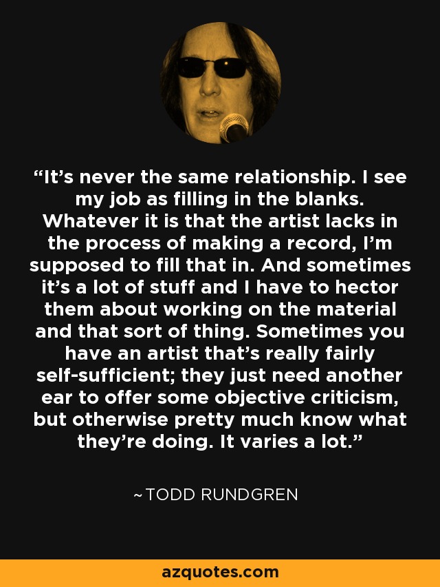 It's never the same relationship. I see my job as filling in the blanks. Whatever it is that the artist lacks in the process of making a record, I'm supposed to fill that in. And sometimes it's a lot of stuff and I have to hector them about working on the material and that sort of thing. Sometimes you have an artist that's really fairly self-sufficient; they just need another ear to offer some objective criticism, but otherwise pretty much know what they're doing. It varies a lot. - Todd Rundgren