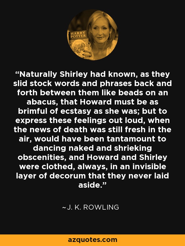 Naturally Shirley had known, as they slid stock words and phrases back and forth between them like beads on an abacus, that Howard must be as brimful of ecstasy as she was; but to express these feelings out loud, when the news of death was still fresh in the air, would have been tantamount to dancing naked and shrieking obscenities, and Howard and Shirley were clothed, always, in an invisible layer of decorum that they never laid aside. - J. K. Rowling