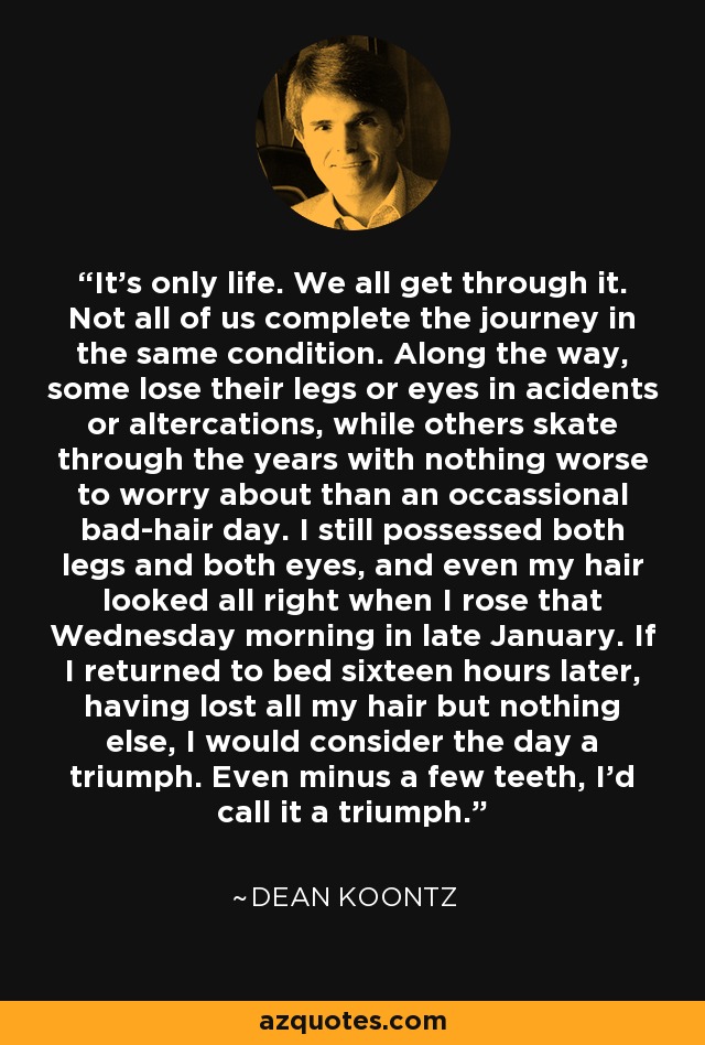 It's only life. We all get through it. Not all of us complete the journey in the same condition. Along the way, some lose their legs or eyes in acidents or altercations, while others skate through the years with nothing worse to worry about than an occassional bad-hair day. I still possessed both legs and both eyes, and even my hair looked all right when I rose that Wednesday morning in late January. If I returned to bed sixteen hours later, having lost all my hair but nothing else, I would consider the day a triumph. Even minus a few teeth, I'd call it a triumph. - Dean Koontz