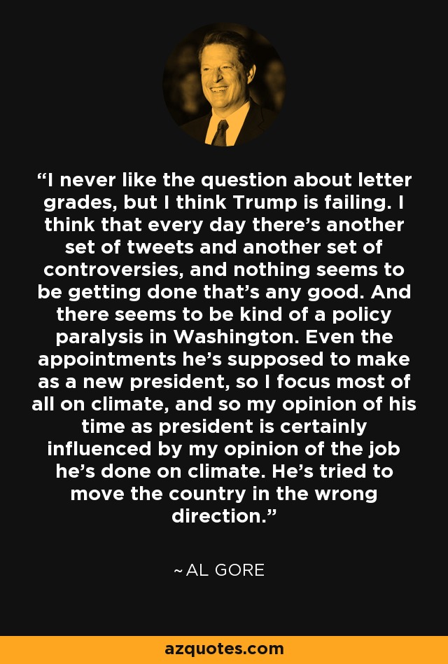 I never like the question about letter grades, but I think Trump is failing. I think that every day there's another set of tweets and another set of controversies, and nothing seems to be getting done that's any good. And there seems to be kind of a policy paralysis in Washington. Even the appointments he's supposed to make as a new president, so I focus most of all on climate, and so my opinion of his time as president is certainly influenced by my opinion of the job he's done on climate. He's tried to move the country in the wrong direction. - Al Gore